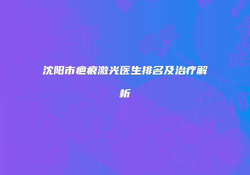 沈阳市疤痕激光医生排名及治疗解析