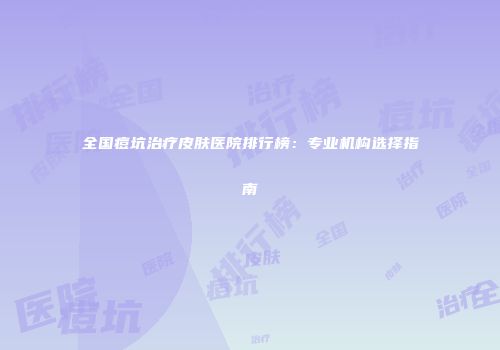 全国痘坑治疗皮肤医院排行榜：专业机构选择指南