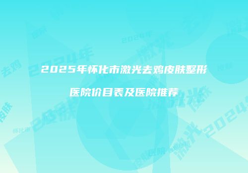 2025年怀化市激光去鸡皮肤整形医院价目表及医院推荐