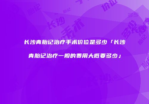 长沙青胎记治疗手术价位是多少「长沙青胎记治疗一般的费用大概要多少」