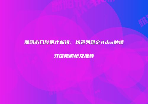 邵阳市口腔医疗新锐：以色列雅定Adin种植牙医院解析及推荐