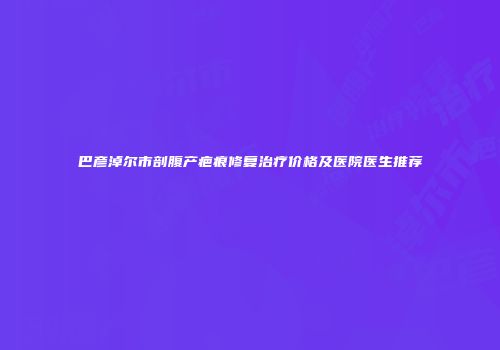巴彦淖尔市剖腹产疤痕修复治疗价格及医院医生推荐