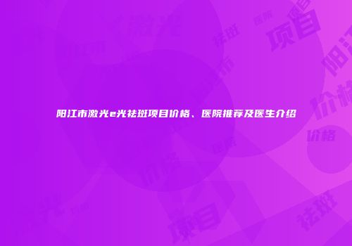 阳江市激光e光祛斑项目价格、医院推荐及医生介绍