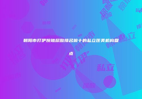 朝阳市打伊婉玻尿酸排名前十的私立医美机构盘点