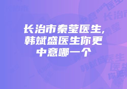长治市秦莹医生,韩斌盛医生你更中意哪一个