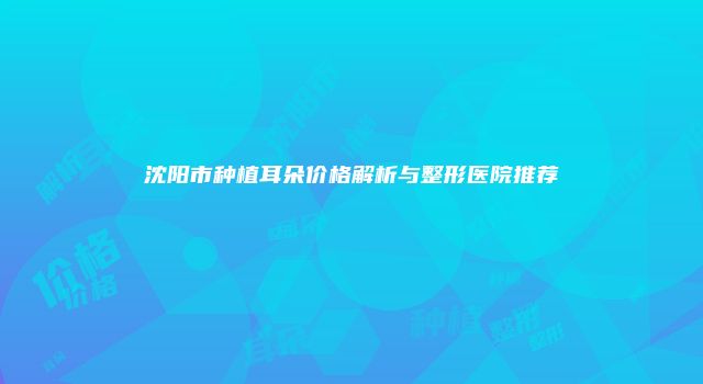 沈阳市种植耳朵价格解析与整形医院推荐
