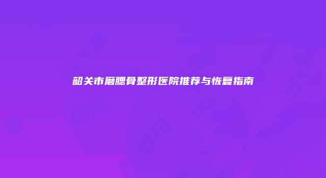 韶关市磨腮骨整形医院推荐与恢复指南