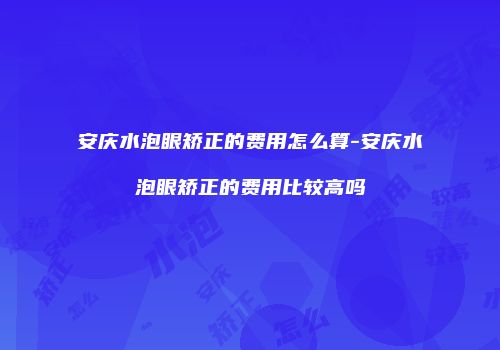 安庆水泡眼矫正的费用怎么算-安庆水泡眼矫正的费用比较高吗