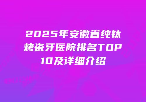 2025年安徽省纯钛烤瓷牙医院排名TOP10及详细介绍