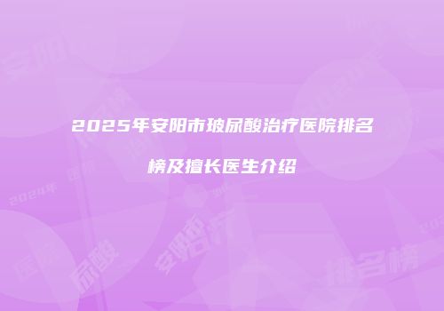 2025年安阳市玻尿酸治疗医院排名榜及擅长医生介绍