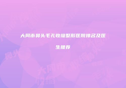 大同市鼻头毛孔收缩整形医院排名及医生推荐