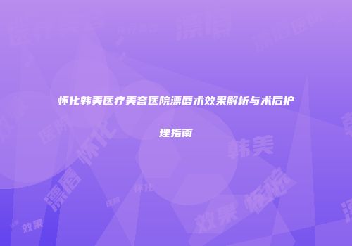 怀化韩美医疗美容医院漂唇术效果解析与术后护理指南