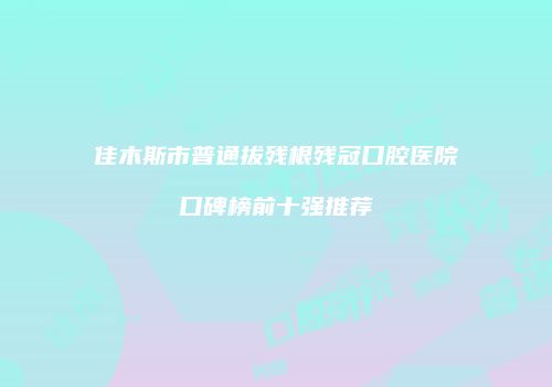 佳木斯市普通拔残根残冠口腔医院口碑榜前十强推荐