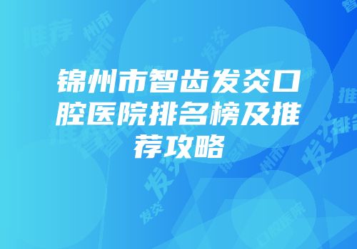 锦州市智齿发炎口腔医院排名榜及推荐攻略