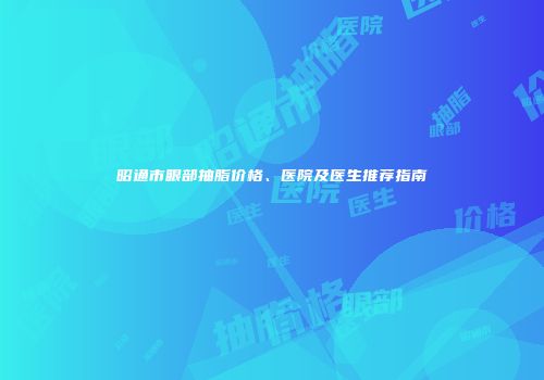 昭通市眼部抽脂价格、医院及医生推荐指南