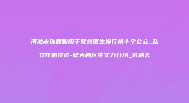 河池市玻尿酸用于隆鼻医生排行榜十个公立_私立任你挑选-陆大鹏医生实力介绍_价格表