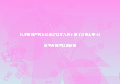 长沙市国产钢丝矫正综合实力前十排行合集发布-长沙市曹国荣口腔医生
