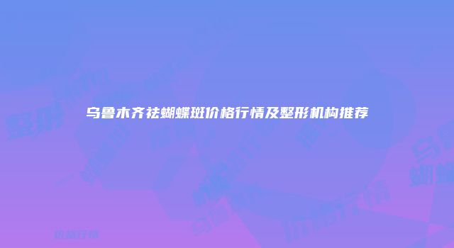 乌鲁木齐祛蝴蝶斑价格行情及整形机构推荐