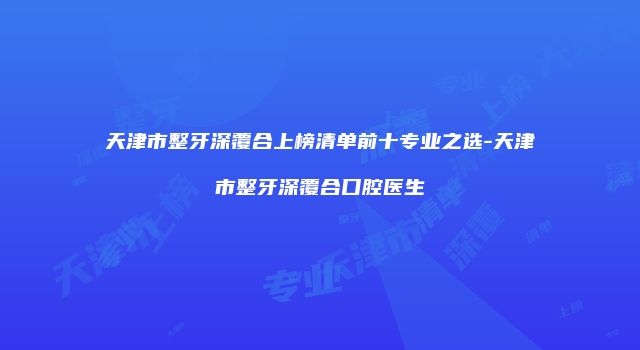 天津市整牙深覆合上榜清单前十专业之选-天津市整牙深覆合口腔医生