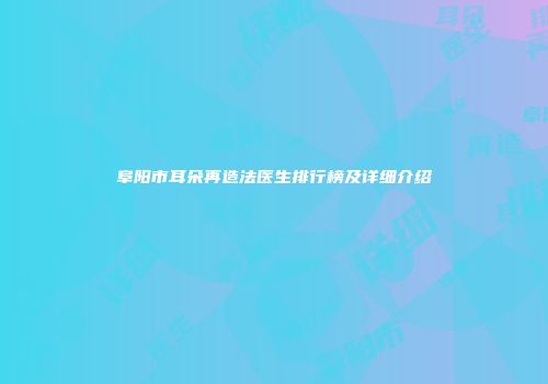 阜阳市耳朵再造法医生排行榜及详细介绍