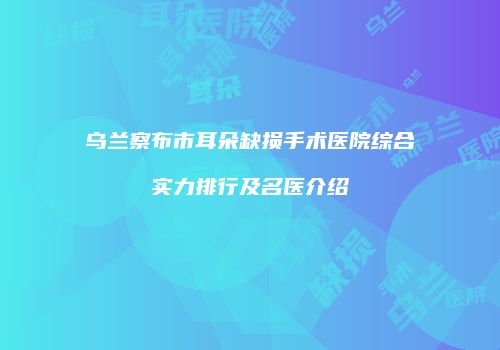 乌兰察布市耳朵缺损手术医院综合实力排行及名医介绍