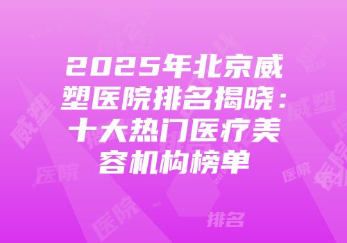 2025年北京威塑医院排名揭晓：十大热门医疗美容机构榜单