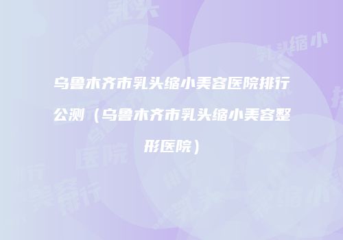 乌鲁木齐市乳头缩小美容医院排行公测（乌鲁木齐市乳头缩小美容整形医院）