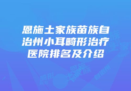 恩施土家族苗族自治州小耳畸形治疗医院排名及介绍
