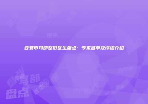 西安市耳部整形医生盘点：专家名单及详细介绍