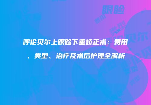呼伦贝尔上眼睑下垂矫正术：费用、类型、治疗及术后护理全解析