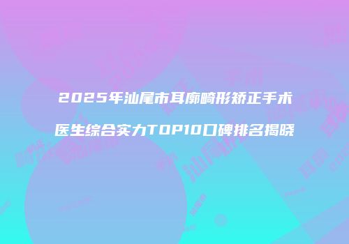 2025年汕尾市耳廓畸形矫正手术医生综合实力TOP10口碑排名揭晓