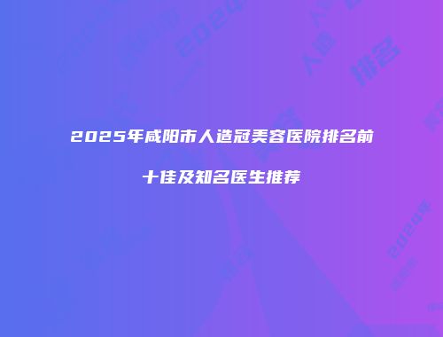 2025年咸阳市人造冠美容医院排名前十佳及知名医生推荐