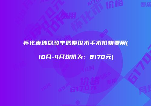 怀化市玻尿酸丰唇整形术手术价格费用(10月-4月均价为：6170元)