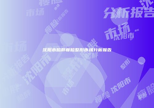 沈阳市脸胖瘦脸整形市场分析报告