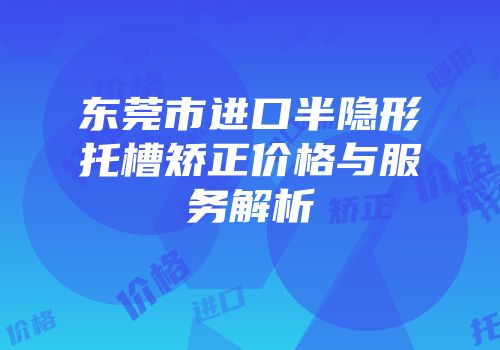 东莞市进口半隐形托槽矫正价格与服务解析