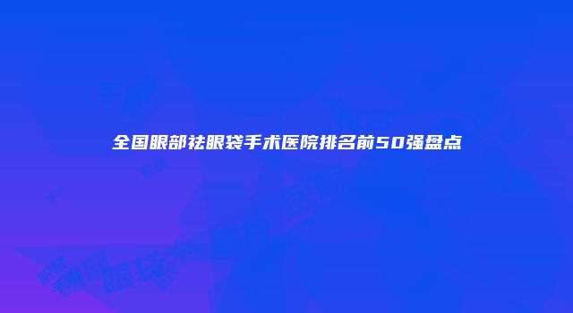 全国眼部祛眼袋手术医院排名前50强盘点