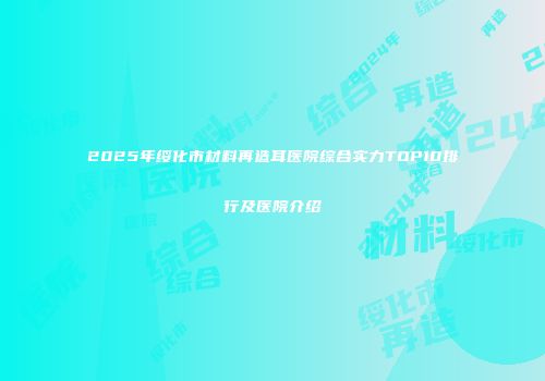 2025年绥化市材料再造耳医院综合实力TOP10排行及医院介绍
