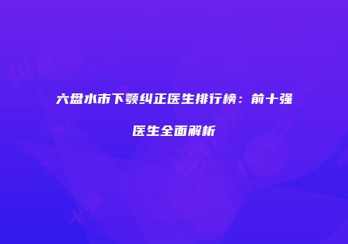 六盘水市下颚纠正医生排行榜：前十强医生全面解析