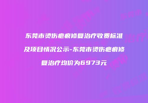 东莞市烫伤疤痕修复治疗收费标准及项目情况公示-东莞市烫伤疤痕修复治疗均价为6973元