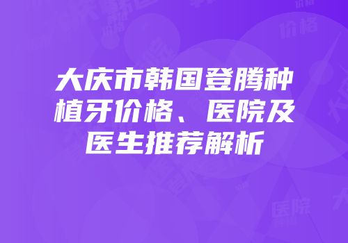 大庆市韩国登腾种植牙价格、医院及医生推荐解析