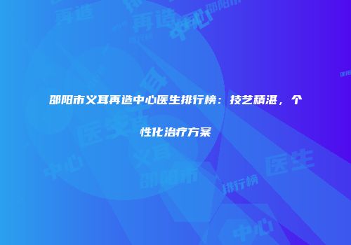 邵阳市义耳再造中心医生排行榜：技艺精湛，个性化治疗方案