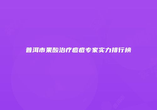 普洱市果酸治疗痘痘专家实力排行榜