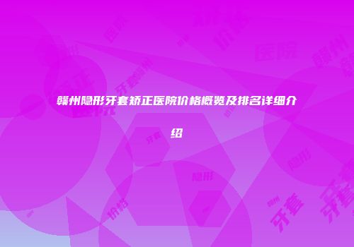 赣州隐形牙套矫正医院价格概览及排名详细介绍