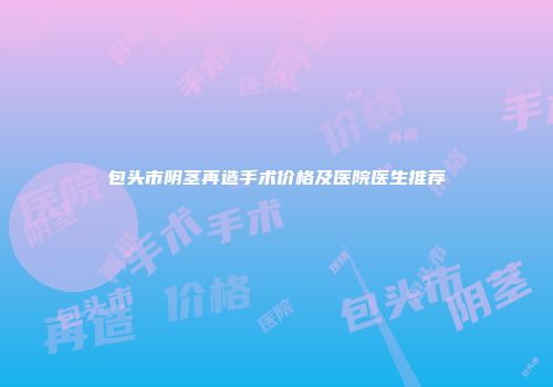 包头市阴茎再造手术价格及医院医生推荐