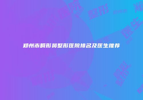 郑州市畸形鼻整形医院排名及医生推荐
