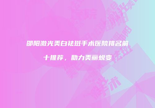 邵阳激光美白祛斑手术医院排名前十推荐，助力美丽蜕变