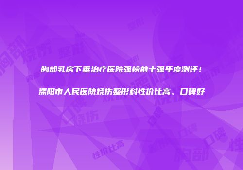 胸部乳房下垂治疗医院强榜前十强年度测评！溧阳市人民医院烧伤整形科性价比高、口碑好
