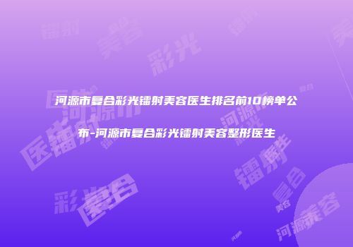 河源市复合彩光镭射美容医生排名前10榜单公布-河源市复合彩光镭射美容整形医生