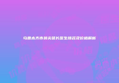 乌鲁木齐市鼻尖延长医生排名及价格解析