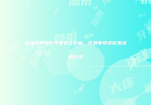大连隐秀隐形牙套矫正价格、注意事项及优惠活动介绍